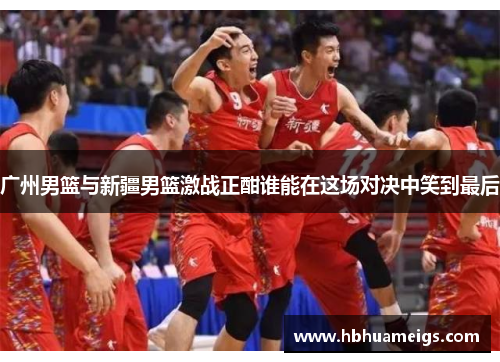 广州男篮与新疆男篮激战正酣谁能在这场对决中笑到最后