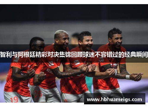 智利与阿根廷精彩对决集锦回顾球迷不容错过的经典瞬间