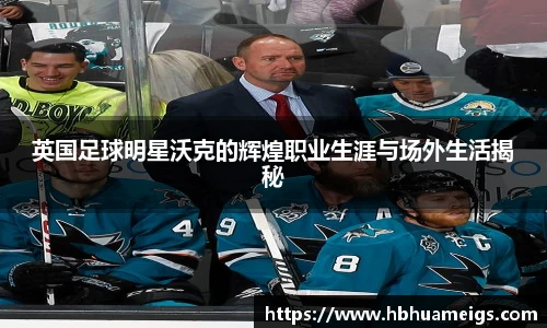 英国足球明星沃克的辉煌职业生涯与场外生活揭秘